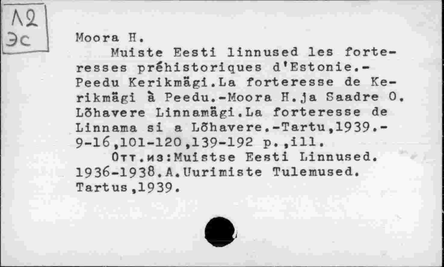 ﻿Moora H.
Muiste Eesti linnused les forteresses préhistoriques d’Estonie.-Peedu Kerikmâgi.La forteresse de Ke-rikmagi à Peedu.-Moora H.,ja Saadre 0. LShavere Linnamâgi.La forteresse de Linnama si a LShavere.-Tartu,1939.-9-16,101-120,139-192 p.,111.
Отт.из :Muistse Eesti Linnused. І9З6-І9З8.A.Uurimiste Tulemused. Tartus,1939.